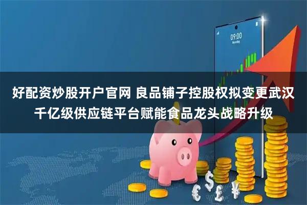 好配资炒股开户官网 良品铺子控股权拟变更武汉千亿级供应链平台赋能食品龙头战略升级