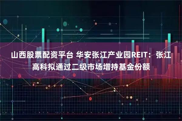 山西股票配资平台 华安张江产业园REIT：张江高科拟通过二级市场增持基金份额