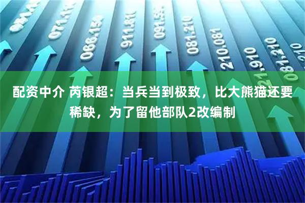 配资中介 芮银超：当兵当到极致，比大熊猫还要稀缺，为了留他部队2改编制