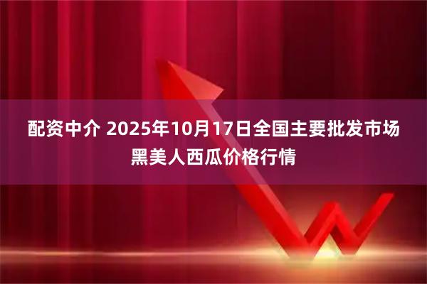 配资中介 2025年10月17日全国主要批发市场黑美人西瓜价格行情